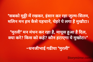 "सबको मुठ्ठी में रखकर, इंसान कर रहा जुल्म-सितम,
मलिन मन हम कैसे पहचाने, चेहरे पे लगा है मुखौटा।

"मुरली" मन मंथन कर रहा है, मायूस हुआ है दिल,
क्या करे? किस को कहे? कौन हटाएगा ये मुखोटा।" 

-धनजीभाई गढीया "मुरली" 