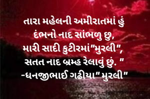 તારા મહેલની અમીરાતમાં હું
દંભનો નાદ સાંભળુ છુ,
મારી સાદી કુટીરમાં"મુરલી", 
સતત નાદ બ્રમ્હ રેલાવું છું. "
-ધનજીભાઈ ગઢીયા" મુરલી"
