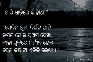 "ଚାରି ଧାଡ଼ିରେ କାହାଣୀ"

"ସେଦିନ ଥିଲା ନିର୍ଜନ ରାତି
ତମର ମୋର ପ୍ରଥମ ଦେଖା,
କାହା ଗୁଳିରେ ନିର୍ଜୀବ ହେଲ
ପ୍ରେମ କଥାଟା ଏତିକି ଲେଖା ।" 