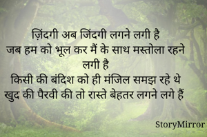 ज़िंदगी अब जिंदगी लगने लगी है 
जब हम को भूल कर मैं के साथ मस्तोला रहने लगी है 
किसी की बंदिश को ही मंजिल समझ रहे थे 
खुद की पैरवी की तो रास्ते बेहतर लगने लगे हैं 