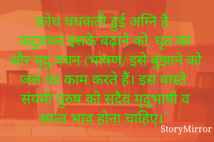 " क्रोध धधकती हुई अग्नि है, कटुवचन इसके बढ़ाने को, घृत का और मृदु वचन (भाषण) इसे बुझाने को जल का काम करते हैं। इस वास्ते संयमी पुरुष को सदैव मृदुभाषी व शान्त भाव होना चाहिए।"