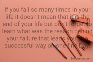 If you fail so many times in your life it doesn't mean that it is the end of your life but don't forget to learn what was the reason behind your failure that leads you to a successful way on one fine Day.