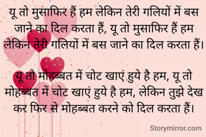 यू तो मुसाफिर हैं हम लेकिन तेरी गलियों में बस जाने का दिल करता हैं, यू तो मुसाफिर हैं हम लेकिन तेरी गलियों में बस जाने का दिल करता हैं।      
यू तो मोहब्बत में चोट खाएं हुये है हम, यू तो मोहब्बत में चोट खाएं हुये है हम, लेकिन तुझे देख कर फिर से मोहब्बत करने को दिल करता हैं।