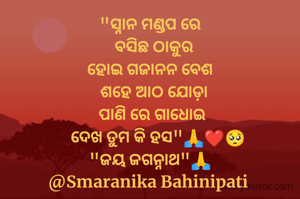 "ସ୍ନାନ ମଣ୍ଡପ ରେ
   ବସିଛ ଠାକୁର 
ହୋଇ ଗଜାନନ ବେଶ
  ଶହେ ଆଠ ଯୋଡ଼ା
 ପାଣି ରେ ଗାଧୋଇ
    ଦେଖ ତୁମ କି ହସ"🙏❤️🥺
"ଜୟ ଜଗନ୍ନାଥ"🙏
@Smaranika Bahinipati 
