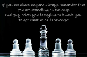 If you are above anyone always remember that
You are standing on the edge
and guy below you is trying to knock you 
To get what he calls 'avenge'