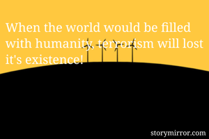 When the world would be filled with humanity, terrorism will lost it's existence!