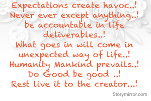 Expectations create havoc..!
Never ever except anything..!
be accountable in life deliverables..!
What goes in will come in unexpected way of life..!
Humanity Mankind prevails..!
Do Good be good ..!
Rest live it to the creator...!