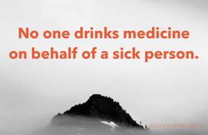 No one drinks medicine on behalf of a sick person.