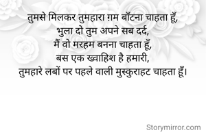 तुमसे मिलकर तुमहारा ग़म बाँटना चाहता हूँ,
भुला दो तुम अपने सब दर्द,
मैं वो मरहम बनना चाहता हूँ,
बस एक ख्वाहिश है हमारी,
तुमहारे लबों पर पहले वाली मुस्कुराहट चाहता हूँ।
