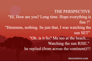 THE PERSPECTIVE
"Hi, How are you? Long time. Hope everything is fine !"
 "Hmmmm, nothing. Its just that, I was watching the sun SET"
"Oh, is it So? Me too at the beach.... 
Watching the sun RISE." 
he replied (from across the continent)!!!