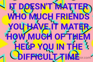 IT DOESN'T MATTER WHO MUCH FRIENDS YOU HAVE.IT MATER HOW MUCH OF THEM HELP YOU IN THE DIFFICULT TIME