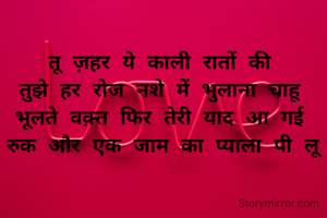 तू ज़हर ये काली रातों की 
तुझे हर रोज नशे में भुलाना चाहू
भूलते वक़्त फिर तेरी याद आ गई 
रुक और एक जाम का प्याला पी लू