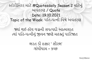 સ્ટોરીમિરર માટે #Quotesdaily Season 2 માટેનું અવતરણ / Quote
Date: 19.10.2021
Topic of the Week: પતિ-પત્ની વિષે અવતરણ

જ્યાં થઈ હોય લગ્નની સપત્પદી આત્મસાત
ત્યાં પતિ-પત્નીનું જીવન જાણે મહક્તું પારિજાત

ભરત ડી ઠક્કર ‘ સૌરભ’
ગાંધીધામ – કચ્છ
