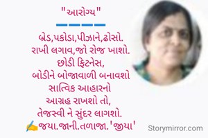 "આરોગ્ય"
➖️➖️➖️➖️
બ્રેડ,પકોડા,પીઝાને,ઢોસો.
રાખી લગાવ,જો રોજ ખાશો.
છોડી ફિટનેસ,
બોડીને બોજાવાળી બનાવશો
સાત્વિક આહારનો 
આગ્રહ રાખશો તો,  
તેજસ્વી ને સુંદર લાગશો. 
✍️જયા.જાની.તળાજા.'જીયા'


