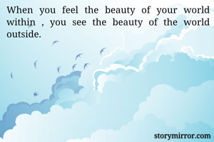 When you feel the beauty of your world within , you see the beauty of the world outside. 