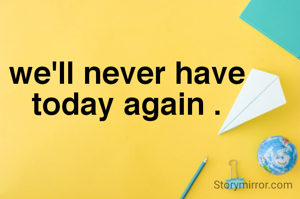 we'll never have
today again .