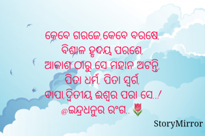 
କେବେ ଗରଜେ,କେବେ ବରଷେ,
ବିଶାଳ ହୃଦୟ ପରଶେ,
ଆକାଶ ଠାରୁ ସେ ମହାନ ଅଟନ୍ତି,
ପିତା ଧର୍ମ, ପିତା ସ୍ୱର୍ଗ,
ବାପା,ଦ୍ଵିତୀୟ ଈଶ୍ୱର ପରା ସେ..!
@ଇନ୍ଦ୍ରଧନୁର ରଂଗ..🌷