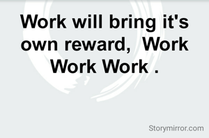 Work will bring it's own reward,  Work Work Work .