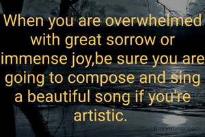 When you are overwhelmed with great sorrow or immense joy,be sure you are going to compose and sing a beautiful song if you're artistic. 
