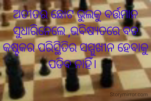 ଅତୀତର ଛୋଟ ଭୁଲକୁ ବର୍ତ୍ତମାନ
ସୁଧାରିନେଲେ ,ଭବିଷ୍ୟତରେ ବଡ କଷ୍ଟକର ପରିସ୍ଥିତିର ସମ୍ମୁଖୀନ ହେବାକୁ ପଡିବ ନାହିଁ।  
  