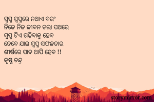 ସ୍ୱପ୍ନ ସ୍ୱପ୍ନରେ ନଥାଏ ବରଂ 
ନିଜେ ନିଜ ଜୀବନ ଚଲା ପଥରେ 
ସ୍ୱପ୍ନ ଟିଏ ଗଢିବାକୁ ହେବ
ତେବେ ଯାଇ ସ୍ୱପ୍ନ ସଫଳତାର
ଶୀର୍ଷରେ ପାଦ ଥାପି ହେବ !! 
କୃଷ୍ଣ ଚନ୍ଦ୍ର 