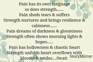 Pain has its own language
so does strength.......
Pain sheds tears & suffers
Strength nurtures and brings resilience & calmness.......
Pain dreams of darkness & gloominess
Strength often shows morning lights & hopes......
Pain has hollowness & chaotic heart
Strength unfolds heart overflows with blooms & smiles....Swati 
