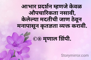 आभार प्रदर्शन म्हणजे केवळ 
औपचारिकता नसावी,
केलेल्या मदतीची जाण ठेवून 
मनापासून कृतज्ञता व्यक्त करावी.

©® मृणाल शिंपी.