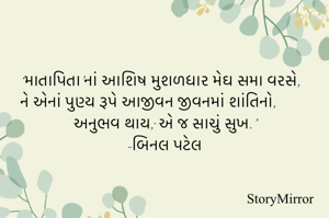 ‘માતાપિતા’નાં આશિષ મુશળધાર મેઘ સમા વરસે,
ને એનાં પુણ્ય રૂપે આજીવન જીવનમાં શાંતિનો,
  અનુભવ થાય; એ જ સાચું સુખ.’
-બિનલ પટેલ 