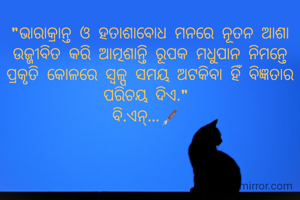 "ଭାରାକ୍ରାନ୍ତ ଓ ହତାଶାବୋଧ ମନରେ ନୂତନ ଆଶା ଉଜ୍ଜୀବିତ କରି ଆତ୍ମଶାନ୍ତି ରୂପକ ମଧୁପାନ ନିମନ୍ତେ ପ୍ରକୃତି କୋଳରେ ସ୍ବଳ୍ପ ସମୟ ଅଟକିବା ହିଁ ବିଜ୍ଞତାର ପରିଚୟ ଦିଏ." 
ବି.ଏନ୍...🖋️ 