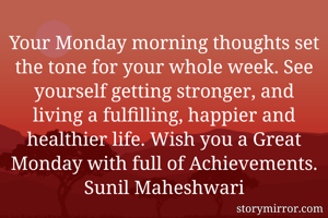 Your Monday morning thoughts set the tone for your whole week. See yourself getting stronger, and living a fulfilling, happier and healthier life. Wish you a Great Monday with full of Achievements.
Sunil Maheshwari
