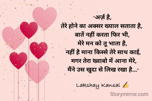 "अर्ज़ है, 
तेरे होने का अक्सर ख्याल सताता है,  
बातें नहीं करता फिर भी, 
मेरे मन को तू भाता है, 
नहीं है माना किस्से तेरे साथ काई,
 मगर तेरा ख्वाबो में आना मेरे,
मैंने उस खुदा से लिख रखा है..."

Lakshay Kansal ✍️ 