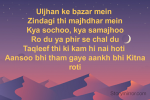 Uljhan ke bazar mein 
Zindagi thi majhdhar mein
Kya sochoo, kya samajhoo
Ro du ya phir se chal du
Taqleef thi ki kam hi nai hoti 
Aansoo bhi tham gaye aankh bhi Kitna roti