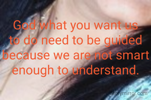 God what you want us to do need to be guided because we are not smart enough to understand.