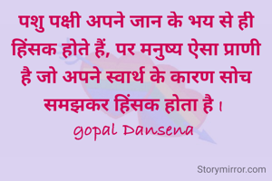 पशु पक्षी अपने जान के भय से ही हिंसक होते हैं, पर मनुष्य ऐसा प्राणी है जो अपने स्वार्थ के कारण सोच समझकर हिंसक होता है I 
gopal Dansena 