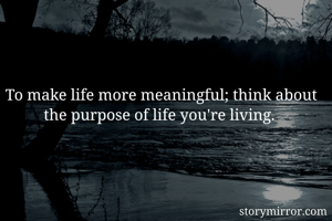 To make life more meaningful; think about the purpose of life you're living. 