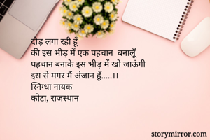 दौड़ लगा रही हूँ
की इस भीड़ में एक पहचान  बनालूँ
पहचान बनाके इस भीड़ में खो जाऊंगी
इस से मगर मैं अंजान हूँ.....।।
स्निग्धा नायक
कोटा, राजस्थान