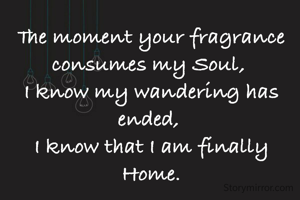 The moment your fragrance consumes my Soul, 
I know my wandering has ended, 
I know that I am finally Home.