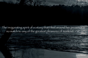 The invigorating spirit of ecstasy that I feel around her presence is no match to any of the greatest pleasures of mankind. - VC