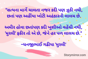 "સત્યના માર્ગે ચાલતા નજર કદી પણ ઝૂકી નથી,
છતાં પણ અહીંયા ખોટી અહંકારની લાલચ છે.

અમીર હોવા છતાંપણ કદી ખુશીઓ વહેંચી નથી, 
'મુરલી' ફકીર તો એ છે, જેને હર પળ લાલચ છે." 

-ધનજીભાઈ ગઢીયા 'મુરલી' 