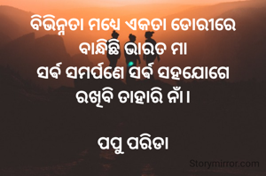ବିଭିନ୍ନତା ମଧ୍ୟେ ଏକତା ଡୋରୀରେ
ବାନ୍ଧିଛି ଭାରତ ମା
ସର୍ଵ ସମର୍ପଣେ ସର୍ଵ ସହଯୋଗେ
ରଖିବି ତାହାରି ନାଁ।

ପପୁ ପରିଡା