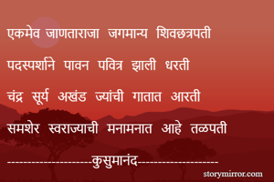 एकमेव  जाणताराजा   जगमान्य   शिवछत्रपती  

पदस्पर्शाने   पावन   पवित्र   झाली   धरती 

चंद्र   सूर्य   अखंड   ज्यांची   गातात   आरती 

समशेर   स्वराज्याची   मनामनात   आहे   तळपती  

---------------------कुसुमानंद-------------------- 