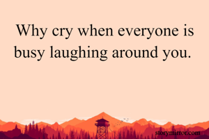 Why cry when everyone is busy laughing around you. 