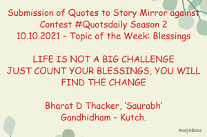 Submission of Quotes to Story Mirror against Contest #Quotsdaily Season 2
10.10.2021 – Topic of the Week: Blessings

LIFE IS NOT A BIG CHALLENGE
JUST COUNT YOUR BLESSINGS, YOU WILL FIND THE CHANGE

Bharat D Thacker, ‘Saurabh’
Gandhidham – Kutch.
