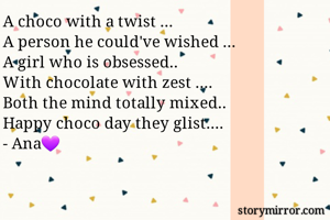 A choco with a twist ...
A person he could've wished ...
A girl who is obsessed..
With chocolate with zest ....
Both the mind totally mixed..
Happy choco day they glist....
- Ana💜
