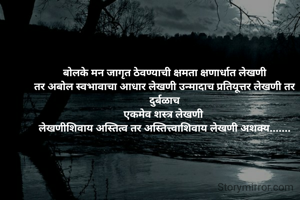  बोलके मन जागृत ठेवण्याची क्षमता क्षणार्धात लेखणी 
तर अबोल स्वभावाचा आधार लेखणी उन्मादाच प्रतियूत्तर लेखणी तर दुर्बळाच
एकमेव शस्त्र लेखणी 
लेखणीशिवाय अस्तित्व तर अस्तित्त्वाशिवाय लेखणी अशक्य.......