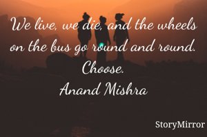 We live, we die, and the wheels on the bus go round and round.
Choose.
Anand Mishra