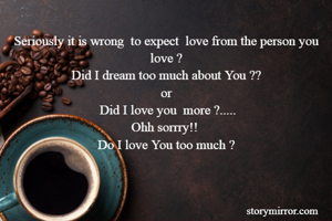 Seriously it is wrong  to expect  love from the person you love ?
Did I dream too much about You ??
or
 Did I love you  more ?.....
Ohh sorrry!! 
Do I love You too much ?