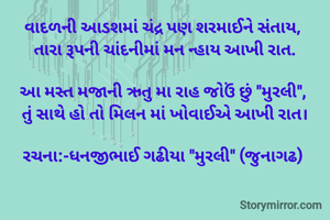 વાદળની આડશમાં ચંદ્ર પણ શરમાઈને સંતાય, 
તારા રૂપની ચાંદનીમાં મન ન્હાય આખી રાત.

આ મસ્ત મજાની ઋતુ મા રાહ જોઉં છું "મુરલી", 
તું સાથે હો તો મિલન માં ખોવાઈએ આખી રાત।

રચના:-ધનજીભાઈ ગઢીયા "મુરલી" (જુનાગઢ) 
