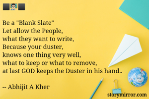 ⬛👨🏻‍🏫⬛

Be a "Blank Slate"
Let allow the People,
what they want to write,
Because your duster,
knows one thing very well,
what to keep or what to remove,
at last GOD keeps the Duster in his hand..

-- Abhijit A Kher
