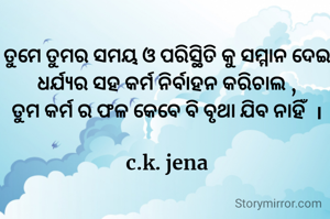 ତୁମେ ତୁମର ସମୟ ଓ ପରିସ୍ଥିତି କୁ ସମ୍ମାନ ଦେଇ
ଧର୍ଯ୍ୟର ସହ କର୍ମ ନିର୍ବାହନ କରିଚାଲ ,
ତୁମ କର୍ମ ର ଫଳ କେବେ ବି ବୃଥା ଯିବ ନାହିଁ  ।

c.k. jena